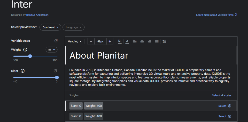 Inter 
Designed by Rasmus Andersson 
Learn more about variable fonts Q 
Select preview text: 
Continent 
Language 
Variable Axes 
C 
Heading 
48px 
+ 
Weight 
About Planitar 
100 
900 
Slant 
C 
Founded in 2013, in Kitchener, Ontario, Canada, Planitar Inc. is the maker of iGUIDE, a proprietary camera and 
software platform for capturing and delivering immersive 3D virtual tours and extensive property data. iGUIDE is the 
most efficient system to map interior spaces and features accurate floor plans, measurements, and reliable property 
-10 
O 
square footage. By integrating floor plans and visual data, iGUIDE provides an intuitive and practical way to digitally 
navigate and explore built environments. 
2 styles 
Select all styles 
Slant: 0 
Weight: 400 
Select 
Slant: 0 
Weight: 400 
Select 
