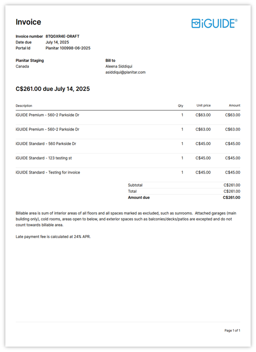 Invoice 
BiGUIDE® 
Invoice number 8TQGXR4E-DRAFT 
Date due 
July 14, 2025 
Portal Id 
Planitar 100998-06-2025 
Planitar Staging 
Bill to 
Canada 
Aleena Siddiqui 
asiddiqui@planitar.com 
C$261.00 due July 14, 2025 
Description 
Cty 
Unit price 
Amount 
IGUIDE Premium - 560-2 Parkside Dr 
F 
C$63.00 
C$63.00 
IGUIDE Premium - 560-2 Parkside Dr 
1 
C$63.00 
C$63.00 
IGUIDE Standard - 560 Parkside Dr 
1 
C$45.00 
C$45.00 
IGUIDE Standard - 123 testing st 
- 
C$45.00 
C$45.00 
IGUIDE Standard - Testing for invoice 
- 
C$45.00 
C$45.00 
Subtotal 
C$261.00 
Total 
C$261.00 
Amount due 
C$261.00 
Billable area is sum of interior areas of all floors and all spaces marked as excluded, such as sunrooms. Attached garages (main 
building only), cold rooms, areas open to below, and exterior spaces such as balconies/decks/patios are excepted and do not 
count towards billable area. 
Late payment fee is calculated at 24% APR. 
Page 1 of 1 